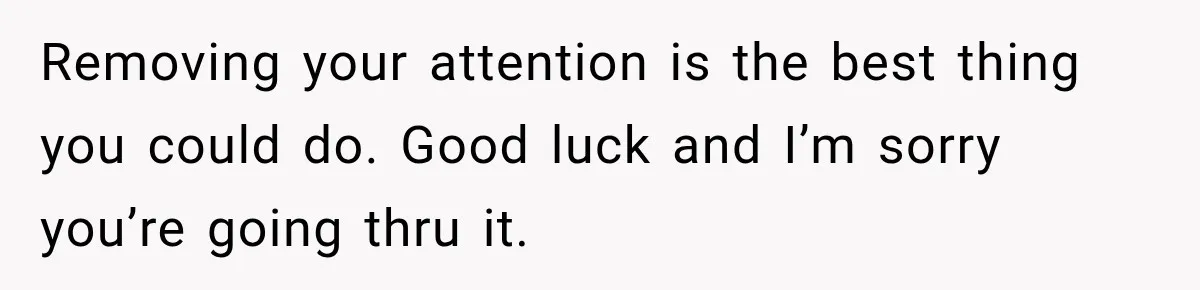 Removing your attention is the best thing you could do. Good luck and I’m sorry you’re going thru it.
