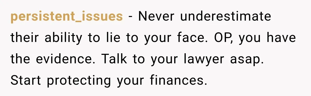 persistent_issues − Never underestimate their ability to lie to your face. OP, you have the evidence. Talk to your lawyer asap. Start protecting your finances.
