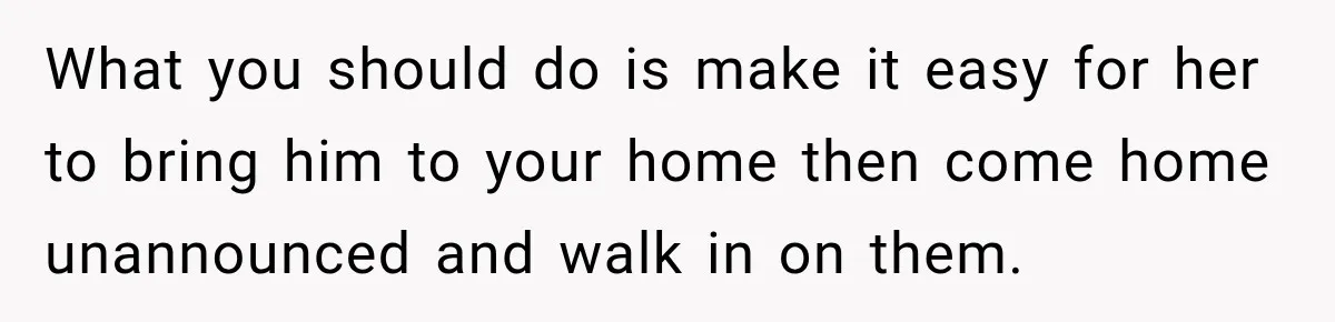 What you should do is make it easy for her to bring him to your home then come home unannounced and walk in on them.