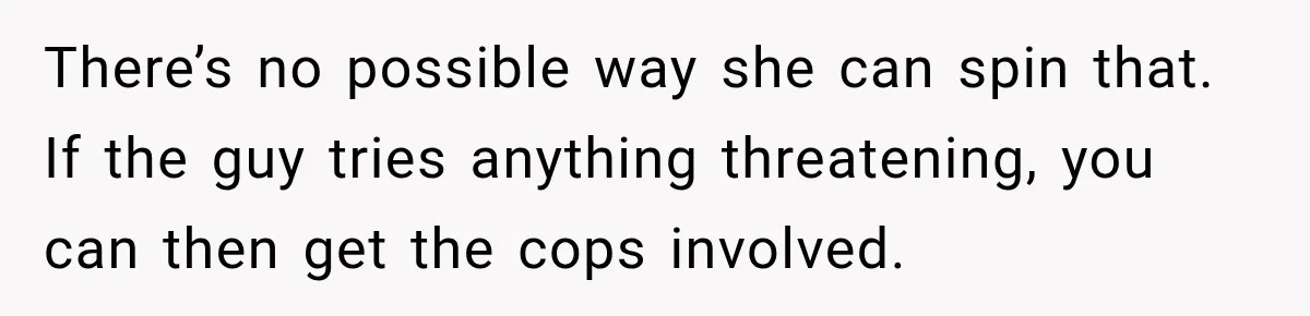 There’s no possible way she can spin that. If the guy tries anything threatening, you can then get the cops involved.