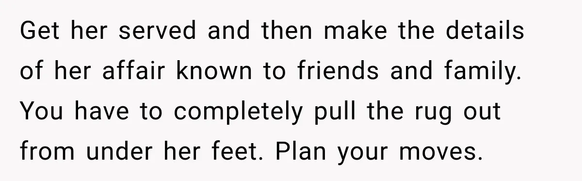 Get her served and then make the details of her affair known to friends and family. You have to completely pull the rug out from under her feet. Plan your...