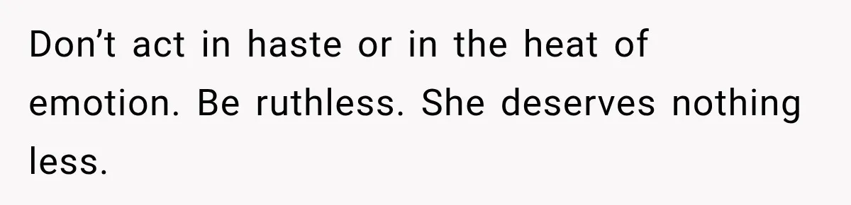 Don’t act in haste or in the heat of emotion. Be ruthless. She deserves nothing less.