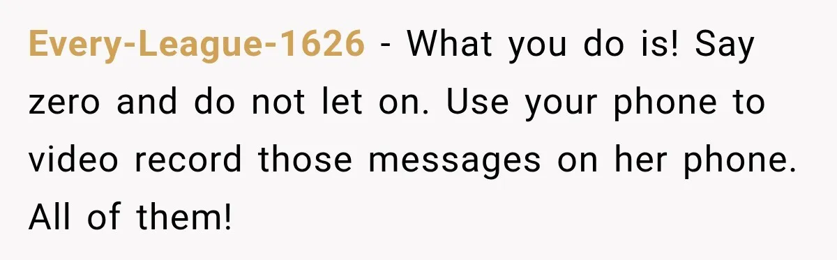 Every-League-1626 − What you do is! Say zero and do not let on. Use your phone to video record those messages on her phone. All of them!