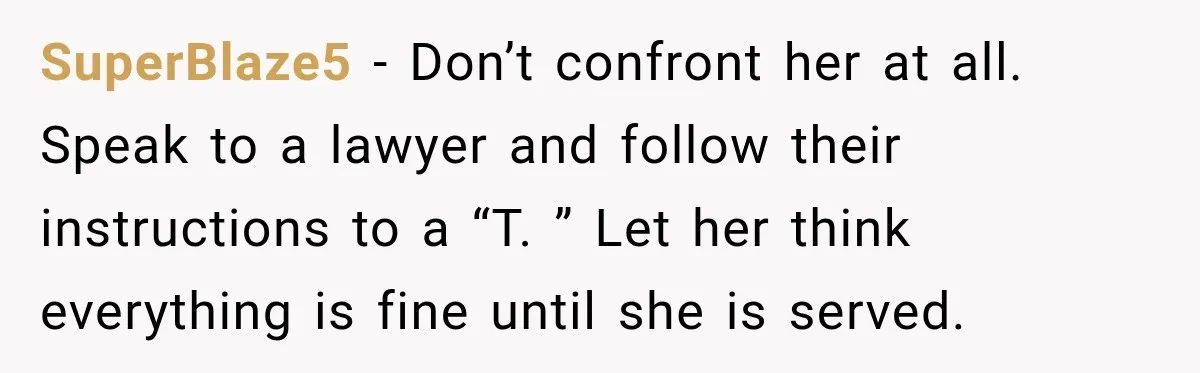 SuperBlaze5 − Don’t confront her at all. Speak to a lawyer and follow their instructions to a “T. ” Let her think everything is fine until she is served.