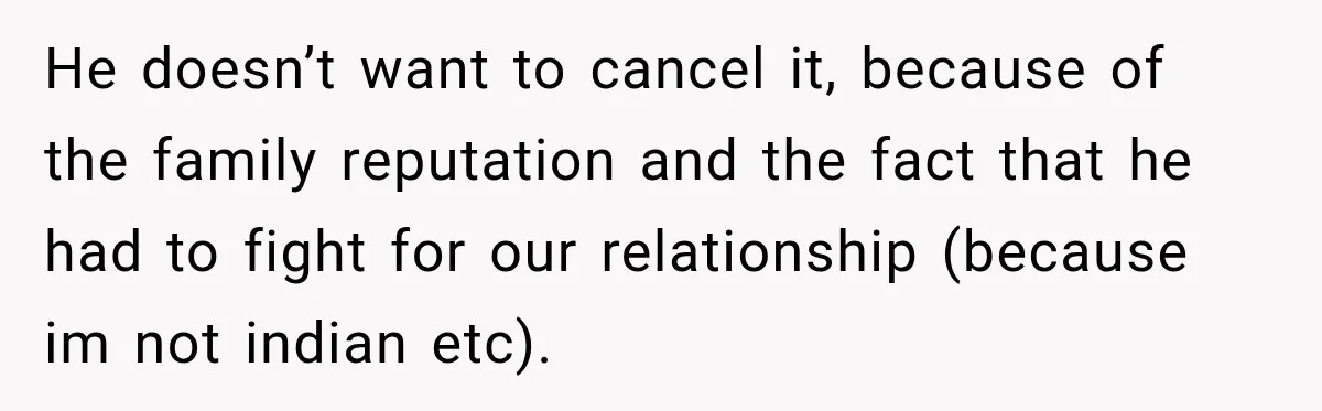 He doesn’t want to cancel it, because of the family reputation and the fact that he had to fight for our relationship (because im not indian etc).