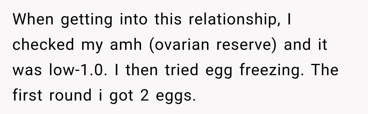 When getting into this relationship, I checked my amh (ovarian reserve) and it was low-1.0. I then tried egg freezing. The first round i got 2 eggs.