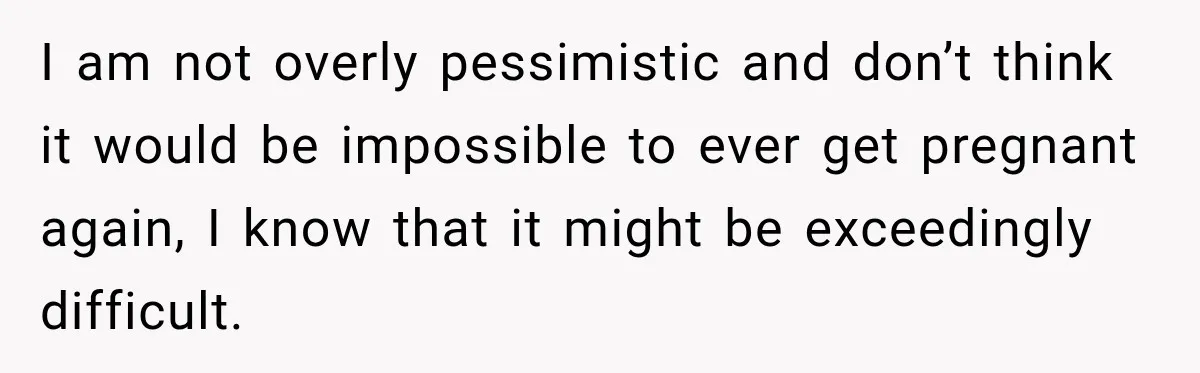I am not overly pessimistic and don’t think it would be impossible to ever get pregnant again, I know that it might be exceedingly difficult.