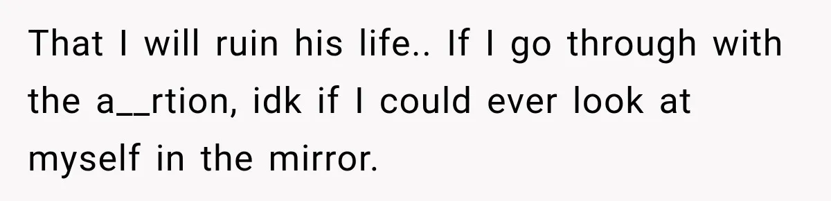 That I will ruin his life.. If I go through with the a__rtion, idk if I could ever look at myself in the mirror.