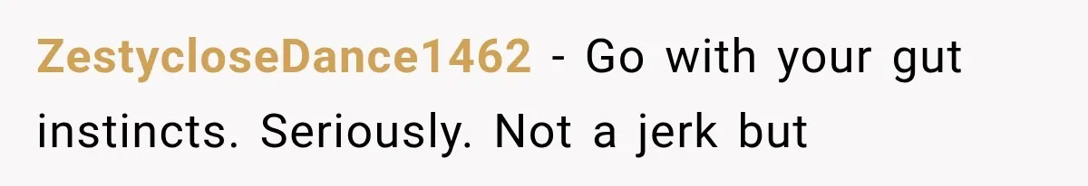 ZestycloseDance1462 − Go with your gut instincts. Seriously. Not a jerk but