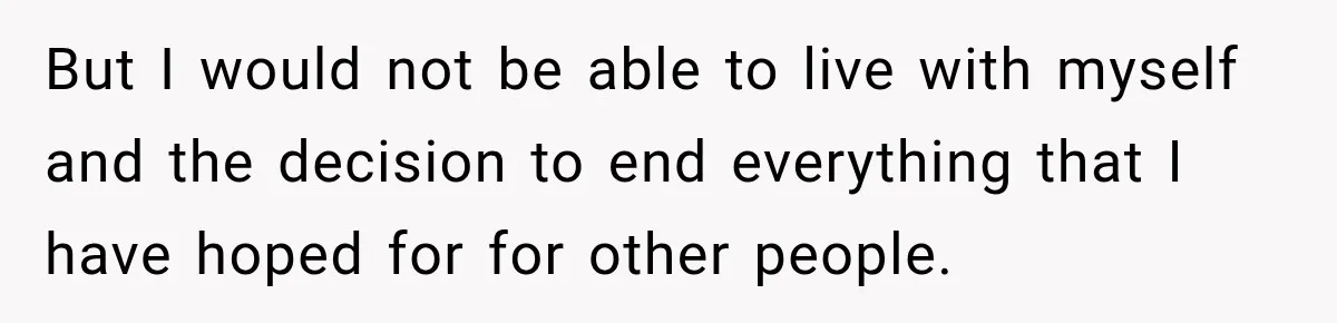 But I would not be able to live with myself and the decision to end everything that I have hoped for for other people.