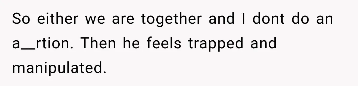 So either we are together and I dont do an a__rtion. Then he feels trapped and manipulated.