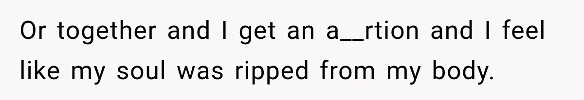 Or together and I get an a__rtion and I feel like my soul was ripped from my body.