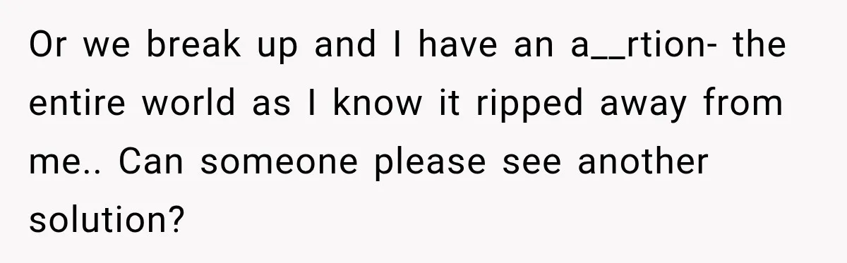 Or we break up and I have an a__rtion- the entire world as I know it ripped away from me.. Can someone please see another solution?