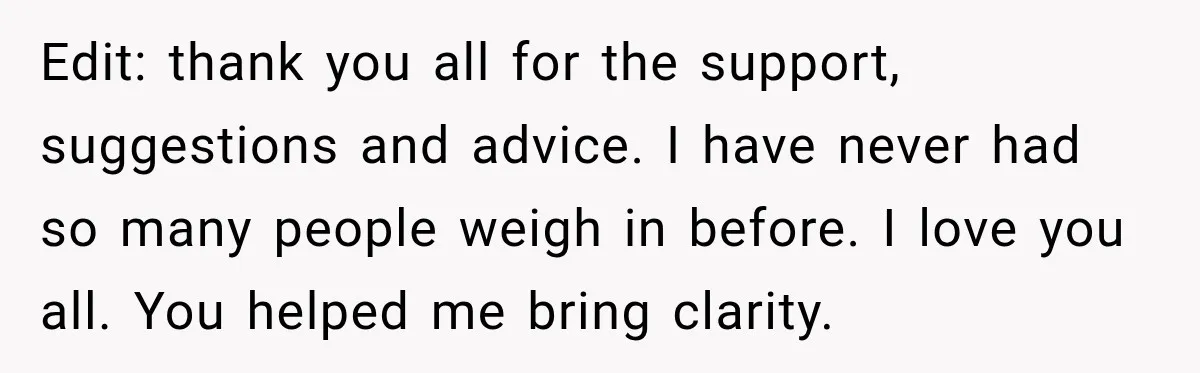Edit: thank you all for the support, suggestions and advice. I have never had so many people weigh in before. I love you all. You helped me bring clarity.