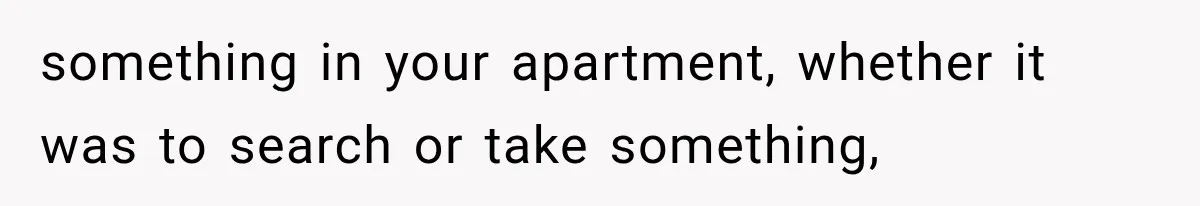 something in your apartment, whether it was to search or take something,