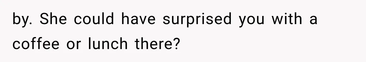 by. She could have surprised you with a coffee or lunch there?