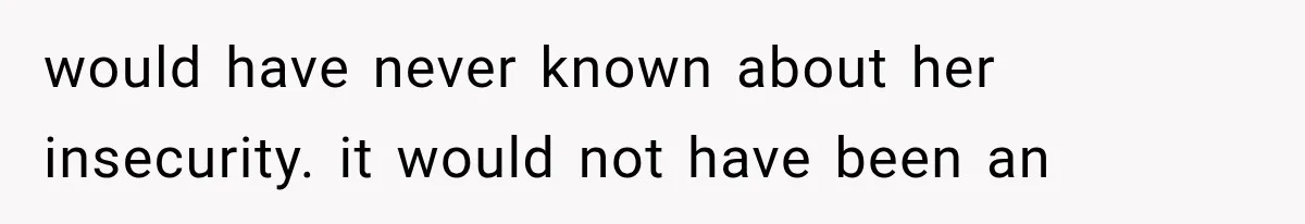 would have never known about her insecurity. it would not have been an