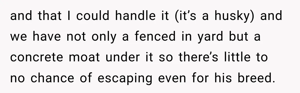 and that I could handle it (it’s a husky) and we have not only a fenced in yard but a concrete moat under it so there’s little to no chance...
