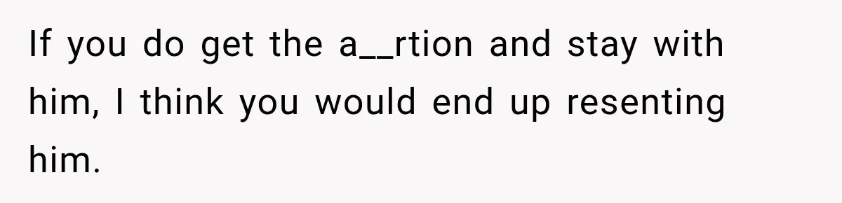 If you do get the a__rtion and stay with him, I think you would end up resenting him.