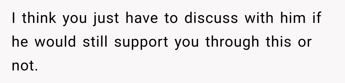 I think you just have to discuss with him if he would still support you through this or not.