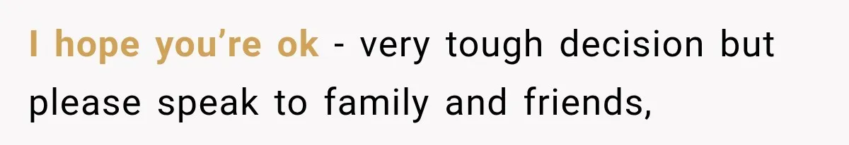I hope you’re ok - very tough decision but please speak to family and friends,