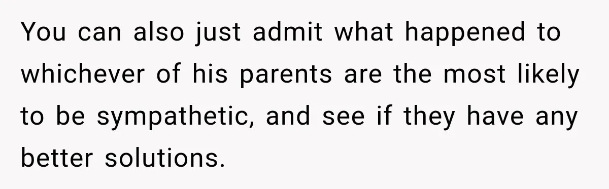 You can also just admit what happened to whichever of his parents are the most likely to be sympathetic, and see if they have any better solutions.