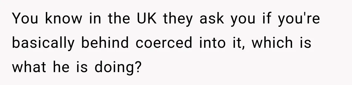 You know in the UK they ask you if you're basically behind coerced into it, which is what he is doing?