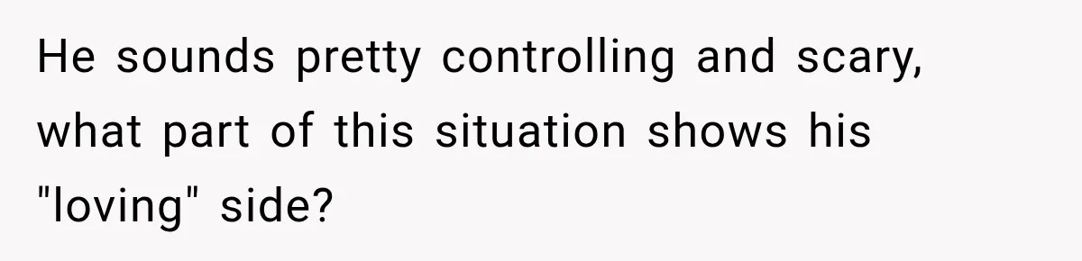 He sounds pretty controlling and scary, what part of this situation shows his "loving" side?