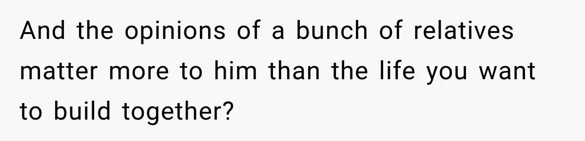 And the opinions of a bunch of relatives matter more to him than the life you want to build together?