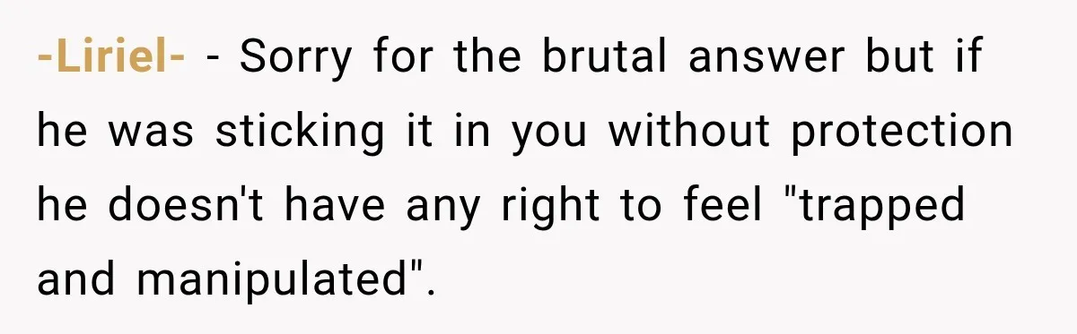 -Liriel- − Sorry for the brutal answer but if he was sticking it in you without protection he doesn't have any right to feel "trapped and manipulated".