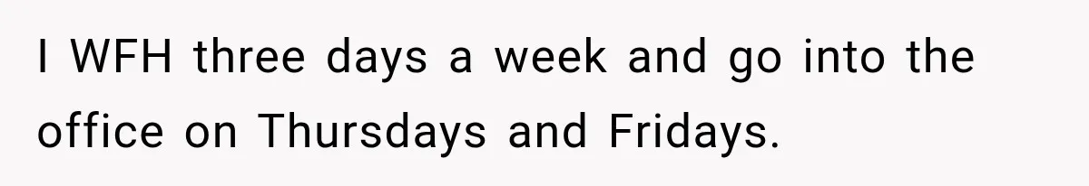 I WFH three days a week and go into the office on Thursdays and Fridays.