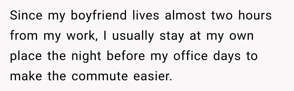 Since my boyfriend lives almost two hours from my work, I usually stay at my own place the night before my office days to make the commute easier.
