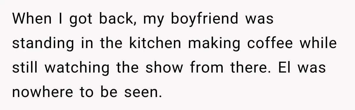When I got back, my boyfriend was standing in the kitchen making coffee while still watching the show from there. El was nowhere to be seen.
