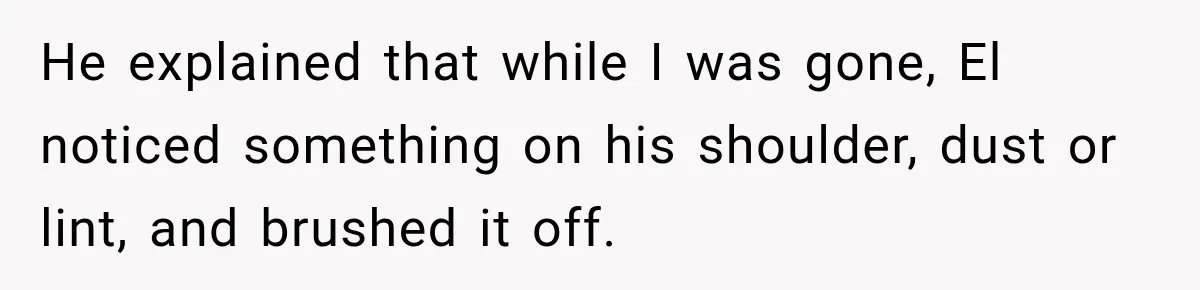 He explained that while I was gone, El noticed something on his shoulder, dust or lint, and brushed it off.