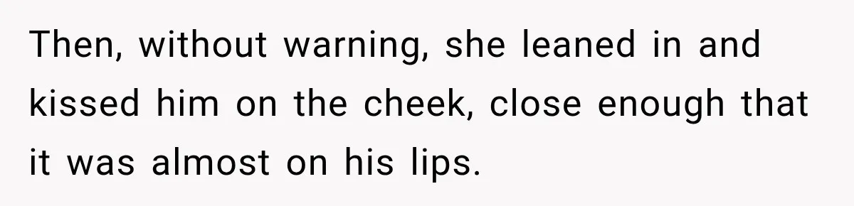 Then, without warning, she leaned in and kissed him on the cheek, close enough that it was almost on his lips.