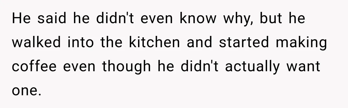 He said he didn't even know why, but he walked into the kitchen and started making coffee even though he didn't actually want one.