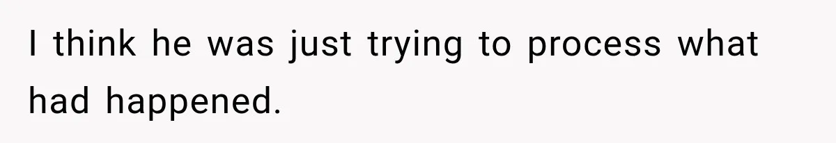 I think he was just trying to process what had happened.