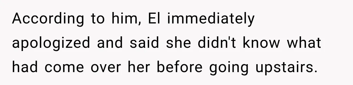 According to him, El immediately apologized and said she didn't know what had come over her before going upstairs.