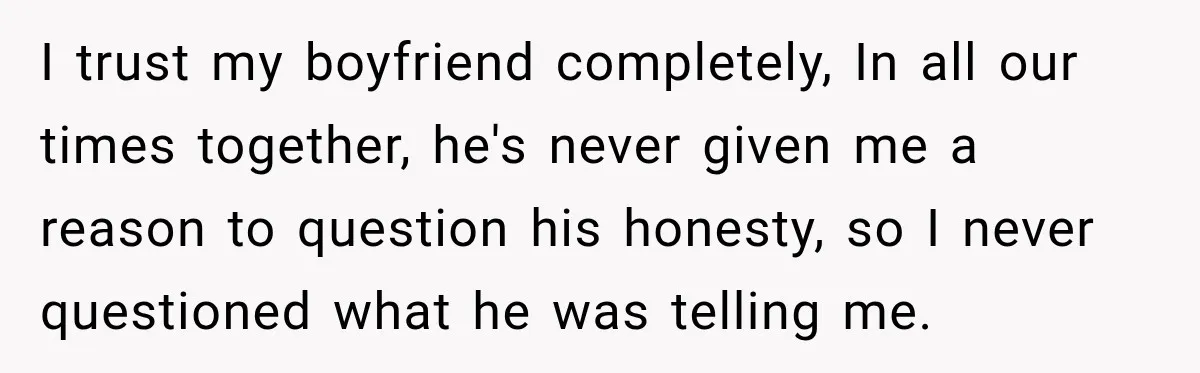 I trust my boyfriend completely, In all our times together, he's never given me a reason to question his honesty, so I never questioned what he was telling me.