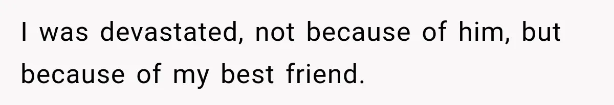 I was devastated, not because of him, but because of my best friend.