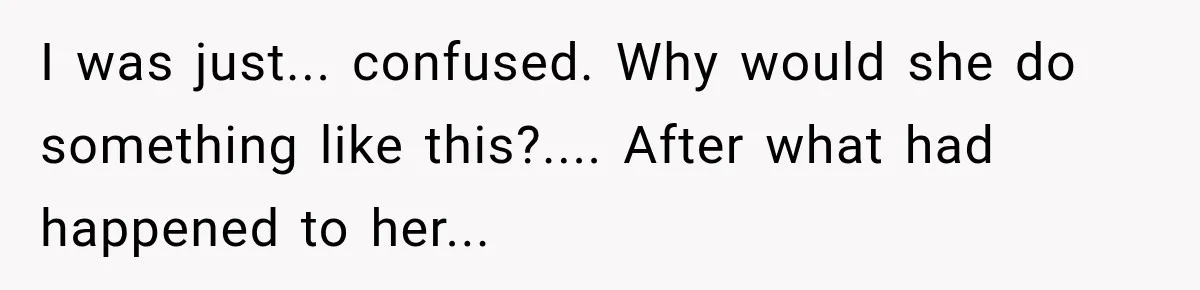 I was just... confused. Why would she do something like this?.... After what had happened to her...