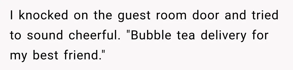 I knocked on the guest room door and tried to sound cheerful. "Bubble tea delivery for my best friend."