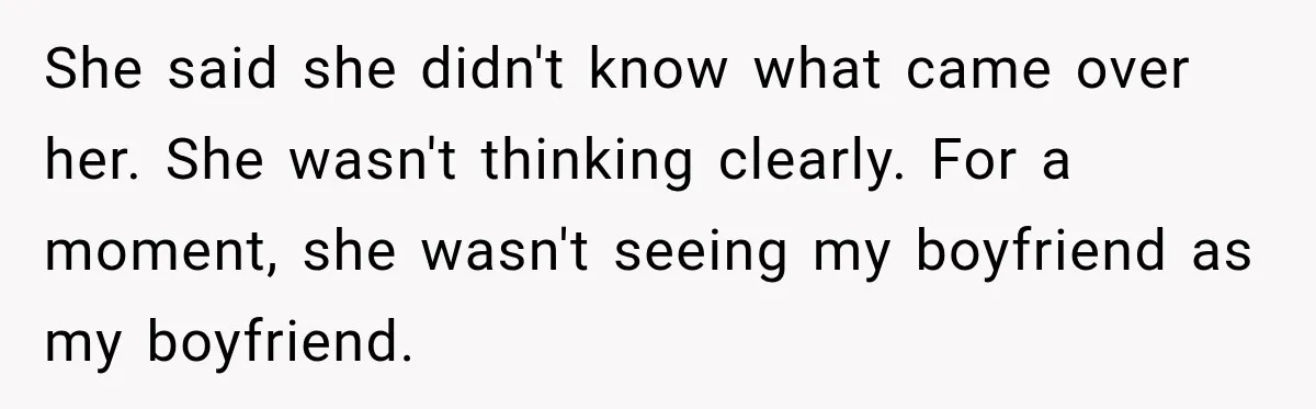 She said she didn't know what came over her. She wasn't thinking clearly. For a moment, she wasn't seeing my boyfriend as my boyfriend.
