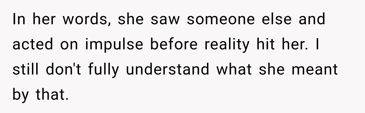 In her words, she saw someone else and acted on impulse before reality hit her. I still don't fully understand what she meant by that.