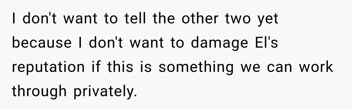 I don't want to tell the other two yet because I don't want to damage El's reputation if this is something we can work through privately.