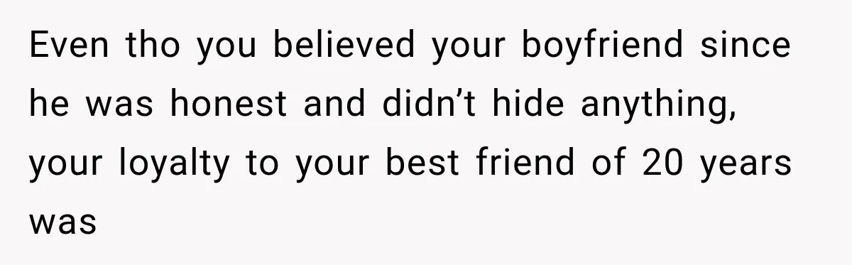 Even tho you believed your boyfriend since he was honest and didn’t hide anything, your loyalty to your best friend of 20 years was