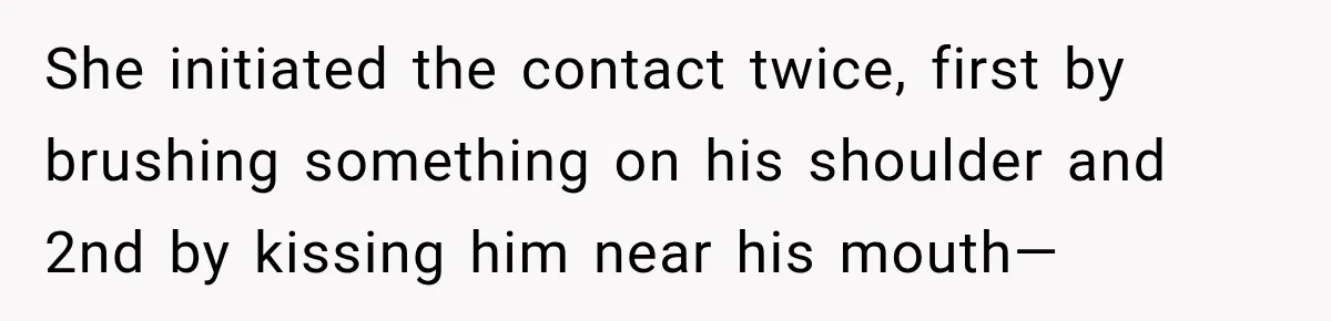 She initiated the contact twice, first by brushing something on his shoulder and 2nd by kissing him near his mouth—