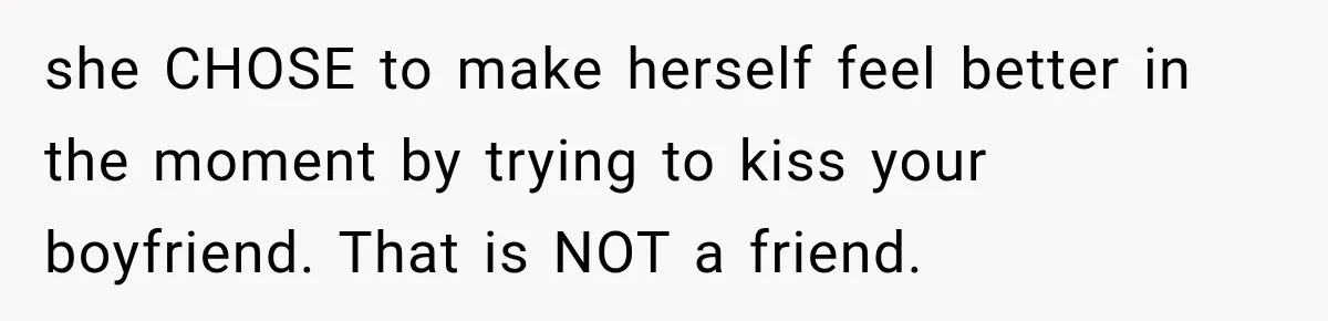 she CHOSE to make herself feel better in the moment by trying to kiss your boyfriend. That is NOT a friend.