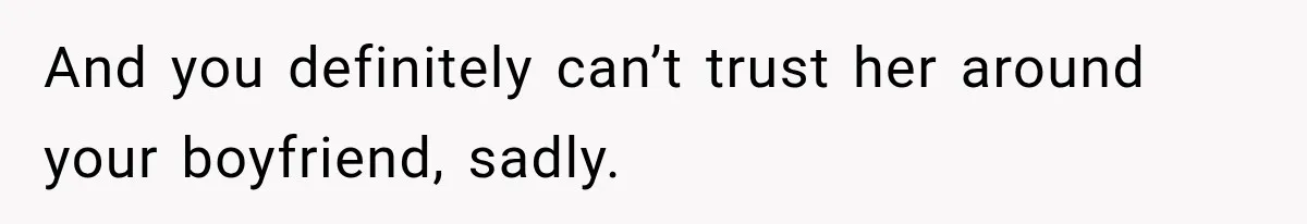 And you definitely can’t trust her around your boyfriend, sadly.