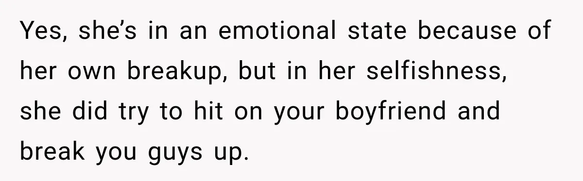 Yes, she’s in an emotional state because of her own breakup, but in her selfishness, she did try to hit on your boyfriend and break you guys up.